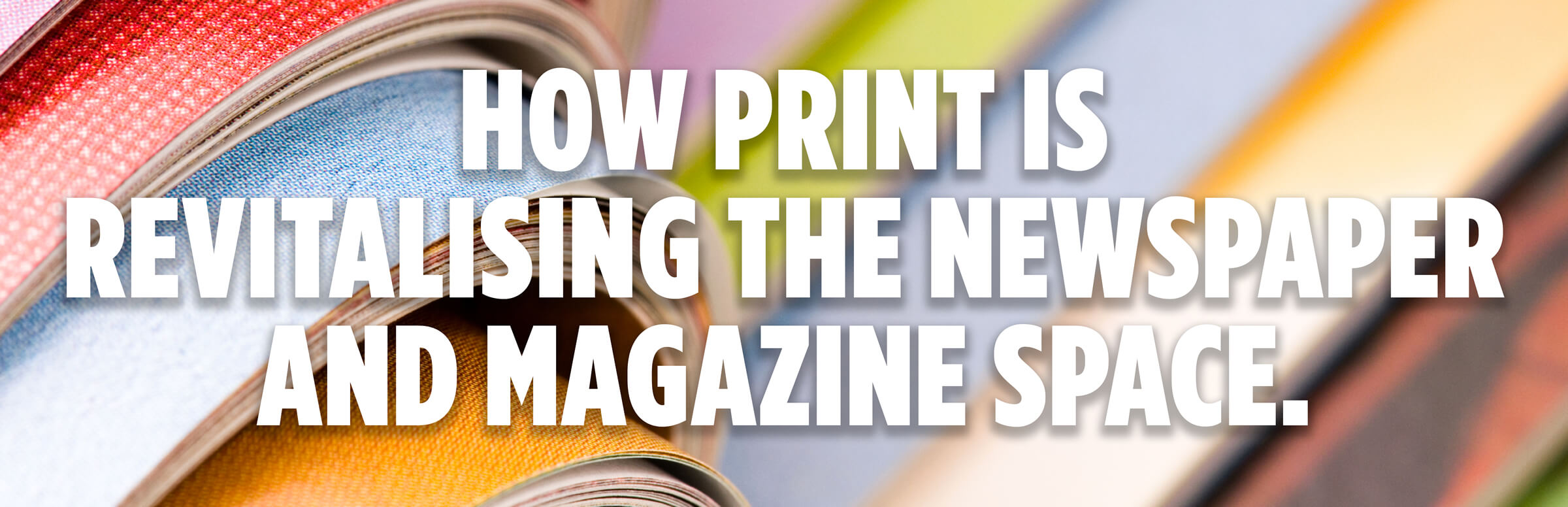 How Print Is Revitalising The Newspaper And Magazine Space How Print Is Revitalising The Newspaper And Magazine Space